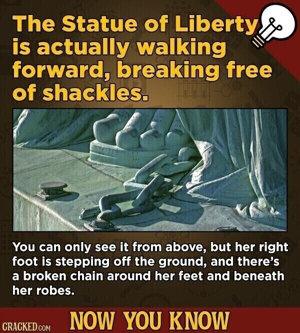 The Statue of Liberty is actually walking forward, breaking free of shackles. You can only see it from above, but her right foot is stepping off the ground, and there's a broken chain around her feet and beneath her robes. NOW YOU KNOW CRACKED.COM
