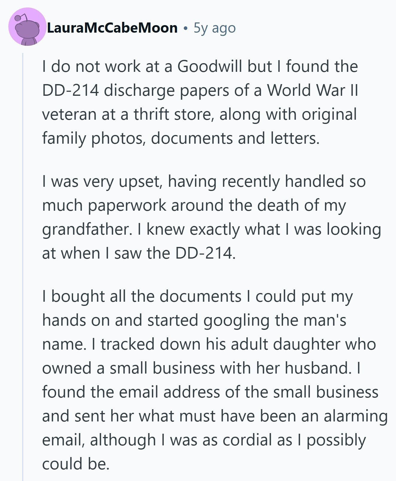 LauraMcCabeMoon 5y ago I do not work at a Goodwill but I found the DD-214 discharge papers of a World War II veteran at a thrift store, along with original family photos, documents and letters. I was very upset, having recently handled so much paperwork around the death of my grandfather. I knew exactly what I was looking at when I saw the DD-214. I bought all the documents I could put my hands on and started googling the man's name. I tracked down his adult daughter who owned a small business with her husband. I found the email address