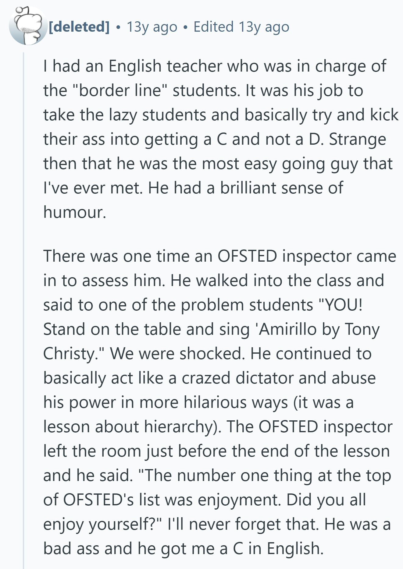 13y ago Edited 13y ago I had an English teacher who was in charge of the border line students. It was his job to take the lazy students and basically try and kick their ass into getting a С and not a D. Strange then that he was the most easy going guy that I've ever met. Не had a brilliant sense of humour. There was one time an OFSTED inspector came in to assess him. Не walked into the class and said to one of the problem students YOU! Stand on the table and sing 'Amirillo by Tony