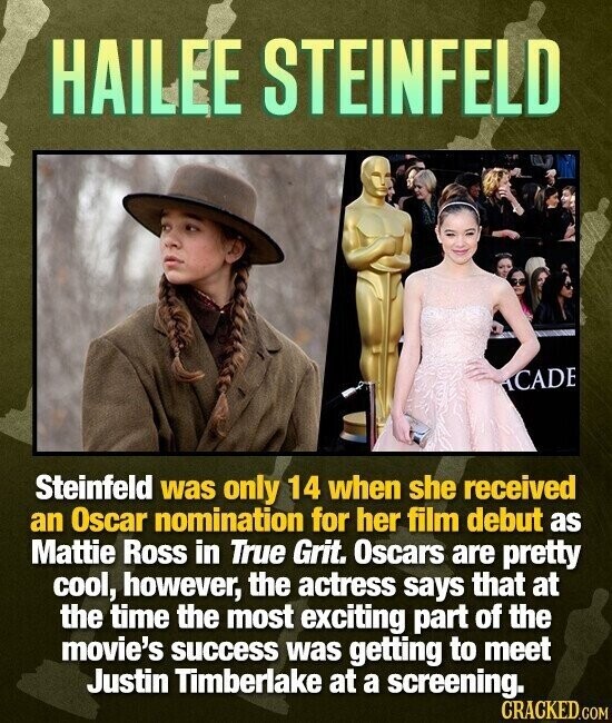 HAILEE STEINFELD ACADE Steinfeld was only 14 when she received an Oscar nomination for her film debut as Mattie Ross in True Grit. Oscars are pretty cool, however, the actress says that at the time the most exciting part of the movie's success was getting to meet Justin Timberlake at a screening. CRACKED.COM