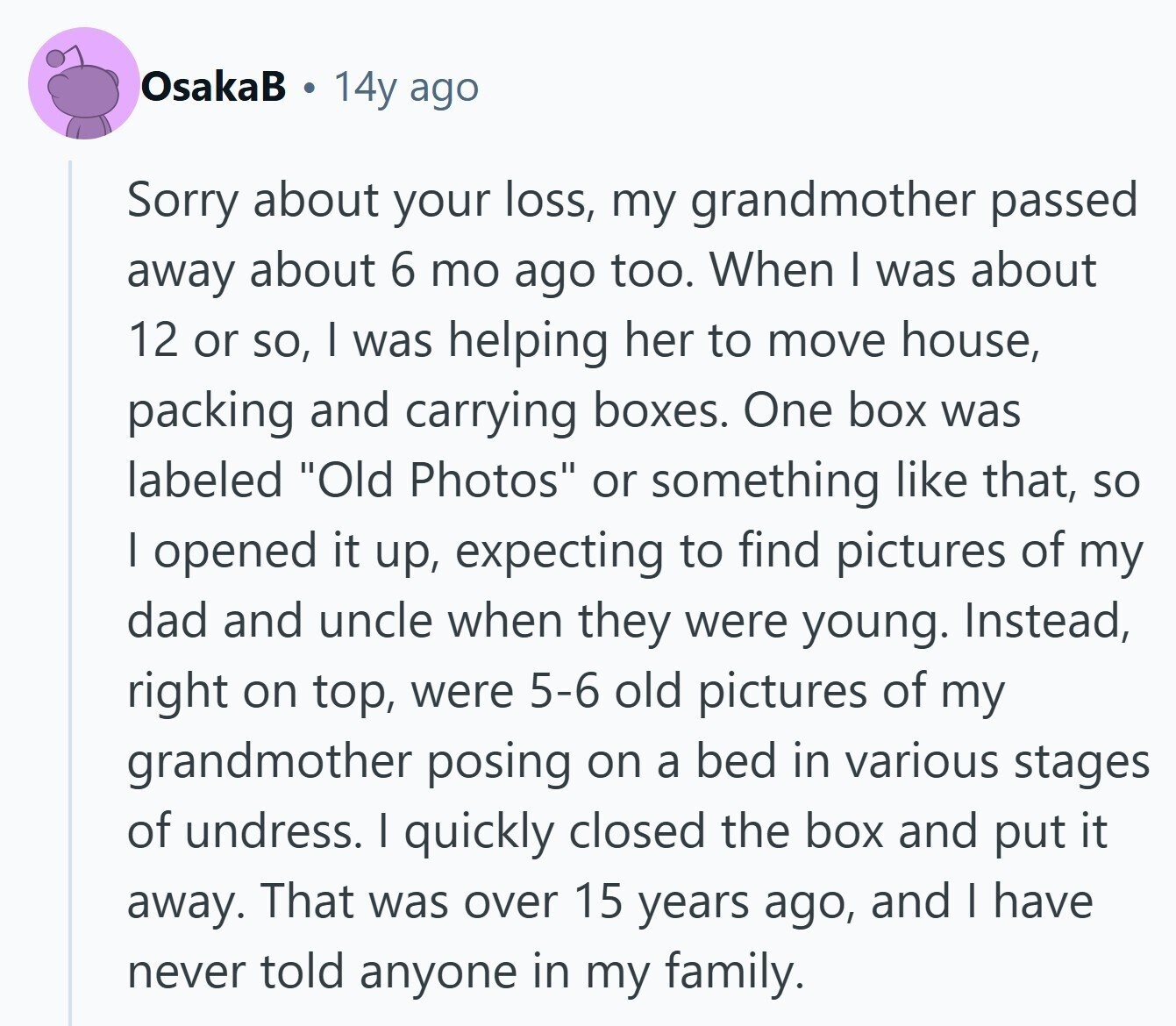 OsakaB 14y ago Sorry about your loss, my grandmother passed away about 6 mo ago too. When I was about 12 or so, I was helping her to move house, packing and carrying boxes. One box was labeled Old Photos or something like that, so I opened it up, expecting to find pictures of my dad and uncle when they were young. Instead, right on top, were 5-6 old pictures of my grandmother posing on a bed in various stages of undress. I quickly closed the box and put it away. That was over 15 years ago, and I have 