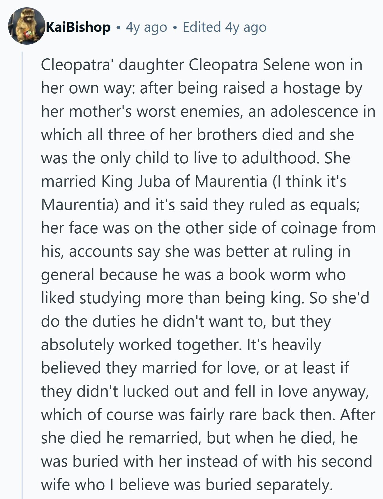 KaiBishop 4y ago Edited 4y ago Cleopatra' daughter Cleopatra Selene won in her own way: after being raised a hostage by her mother's worst enemies, an adolescence in which all three of her brothers died and she was the only child to live to adulthood. She married King Juba of Maurentia (I think it's Maurentia) and it's said they ruled as equals; her face was on the other side of coinage from his, accounts say she was better at ruling in general because he was a book worm who liked studying more than being king. So she'd do the duties 