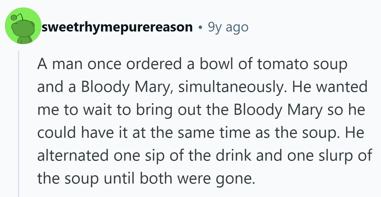 sweetrhymepurereason 9y ago A man once ordered a bowl of tomato soup and a Bloody Mary, simultaneously. Не wanted me to wait to bring out the Bloody Mary so he could have it at the same time as the soup. Не alternated one sip of the drink and one slurp of the soup until both were gone. 