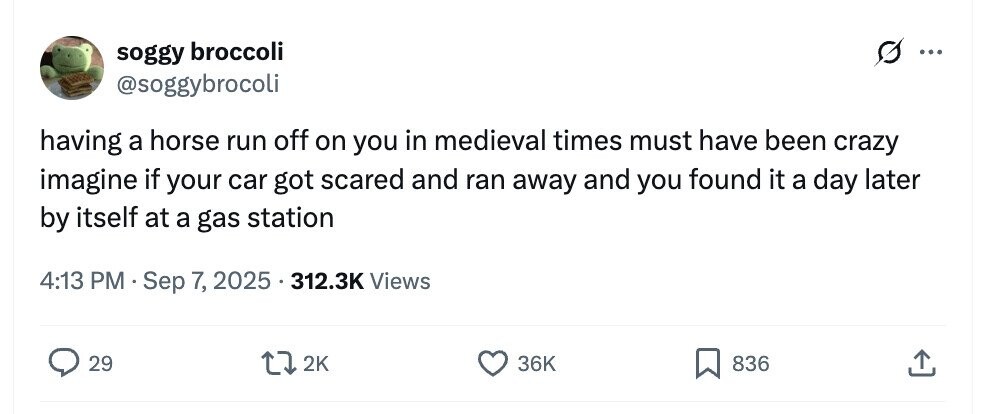 soggy broccoli ... @soggybrocoli having a horse run off on you in medieval times must have been crazy imagine if your car got scared and ran away and you found it a day later by itself at a gas station 4:13 PM Sep 7, , 2025 312.3K Views 29 2K 36K 836 