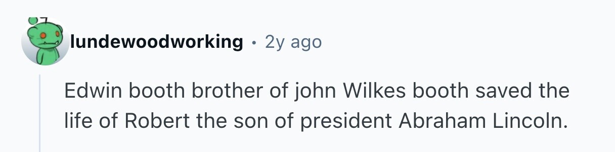 lundewoodworking . 2y ago Edwin booth brother of john Wilkes booth saved the life of Robert the son of president Abraham Lincoln. 