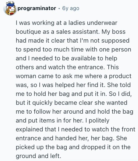 programinator 6y ago I was working at a ladies underwear boutique as a sales assistant. My boss had made it clear that I'm not supposed to spend too much time with one person and I needed to be available to help others and watch the entrance. This woman came to ask me where a product was, so I was helped her find it. She told me to hold her bag and put it in. So I did, but it quickly became clear she wanted me to follow her around and hold the bag and put items in for her. I 