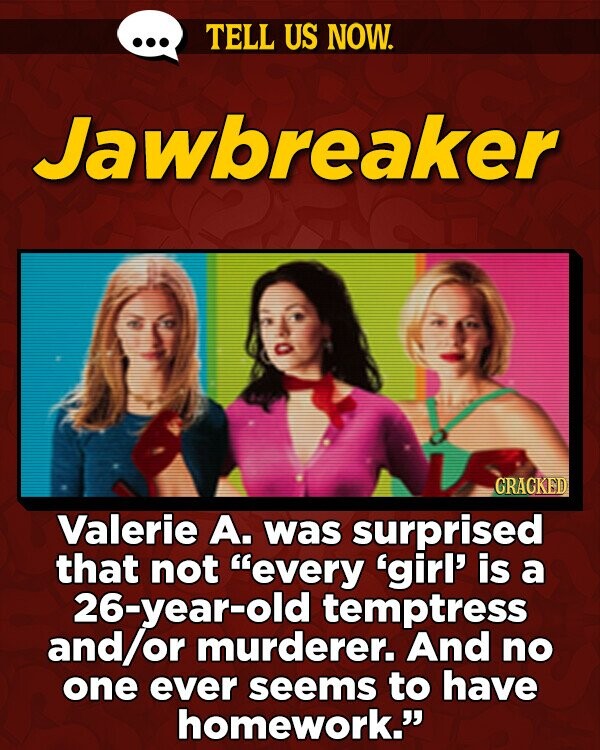 TELL US NOW. Jawbreaker GRAGKED Valerie A. was surprised that not every 'girl' is a 26-year-old temptress and or murderer. And no one ever seems to have homework.