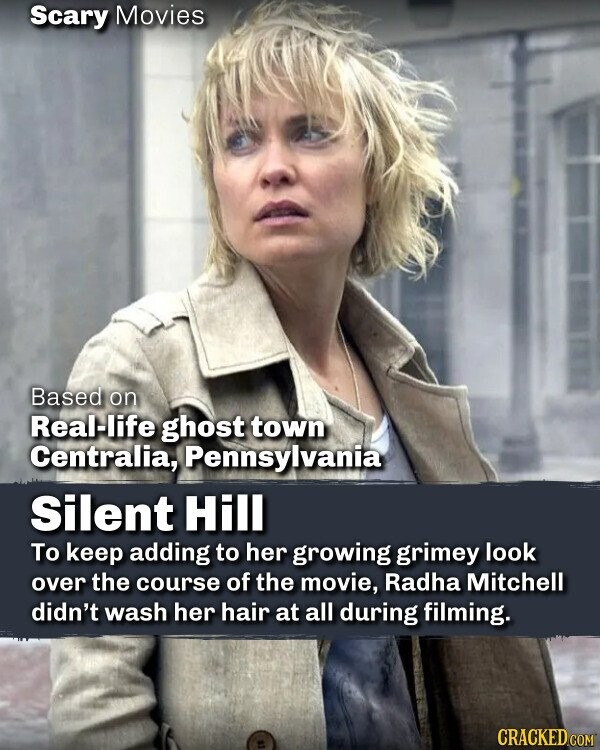 Scary Movies Based on Real-life ghost town Centralia, Pennsylvania Silent Hill To keep adding to her growing grimey look over the course of the movie, Radha Mitchell didn't wash her hair at all during filming. CRACKED.COM