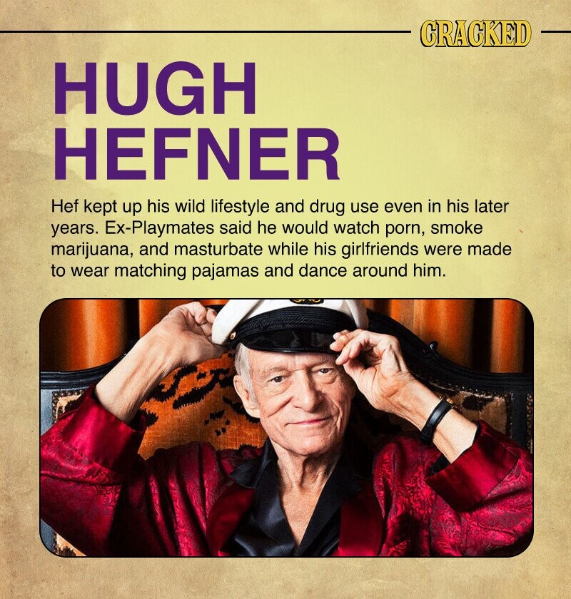 CRACKED HUGH HEFNER Hef kept up his wild lifestyle and drug use even in his later years. Ex-Playmates said he would watch porn, smoke marijuana, and masturbate while his girlfriends were made to wear matching pajamas and dance around him.