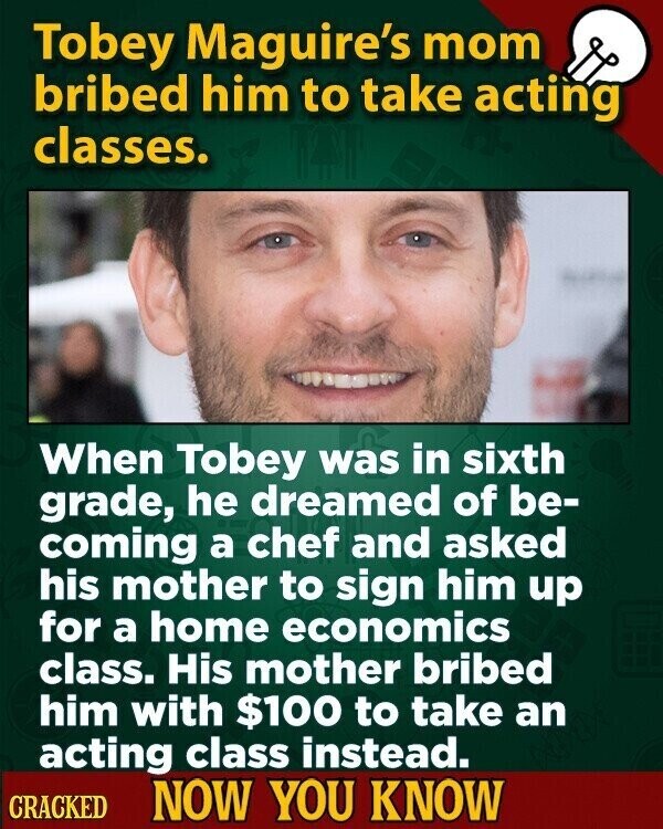 Tobey Maguire's mom bribed him to take acting classes. When Tobey was in sixth grade, he dreamed of be- coming a chef and asked his mother to sign him up for a home economics class. His mother bribed him with $100 to take an acting class instead. CRACKED NOW YOU KNOW