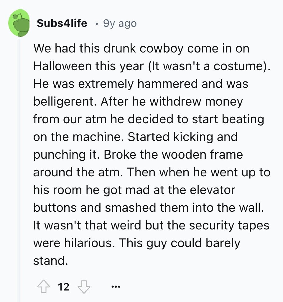 Subs4life 9y ago We had this drunk cowboy come in on Halloween this year (It wasn't a costume). Не was extremely hammered and was belligerent. After he withdrew money from our atm he decided to start beating on the machine. Started kicking and punching it. Broke the wooden frame around the atm. Then when he went up to his room he got mad at the elevator buttons and smashed them into the wall. It wasn't that weird but the security tapes were hilarious. This guy could barely stand. 12 ...