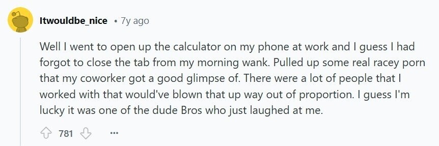 Itwouldbe_nice 7y ago Well | went to open up the calculator on my phone at work and | guess I had forgot to close the tab from my morning wank. Pulled up some real racey porn that my coworker got a good glimpse of. There were a lot of people that | worked with that would've blown that up way out of proportion. I guess I'm lucky it was one of the dude Bros who just laughed at me. 781 ...