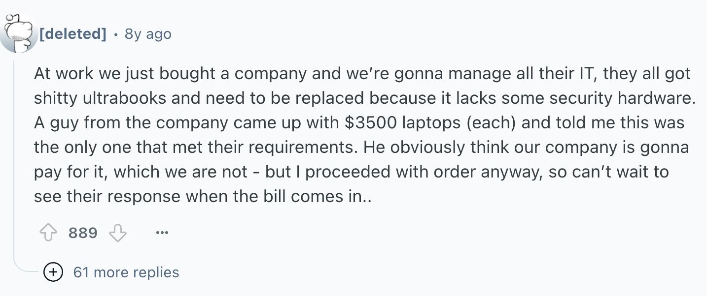8y ago At work we just bought a company and we're gonna manage all their IT, they all got shitty ultrabooks and need to be replaced because it lacks some security hardware. A guy from the company came up with $3500 laptops (each) and told me this was the only one that met their requirements. Не obviously think our company is gonna pay for it, which we are not - but I proceeded with order anyway, so can't wait to see their response when the bill comes in.. 889 ... + 61 more replies