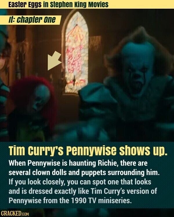 Easter Eggs in stephen King Movies It: chapter one Tim curry's Pennywise shows up. When Pennywise is haunting Richie, there are several clown dolls and puppets surrounding him. If you look closely, you can spot one that looks and is dressed exactly like Tim Curry's version of Pennywise from the 1990 TV miniseries. CRACKED.COM