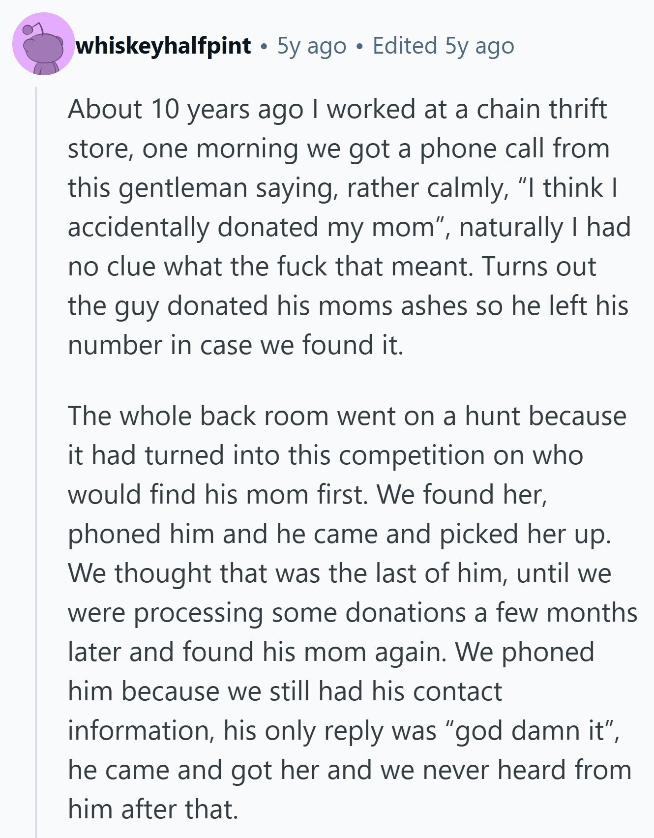 whiskeyhalfpint 5y ago Edited 5y ago About 10 years ago I worked at a chain thrift store, one morning we got a phone call from this gentleman saying, rather calmly, I think I accidentally donated my mom, naturally I had no clue what the fuck that meant. Turns out the guy donated his moms ashes so he left his number in case we found it. The whole back room went on a hunt because it had turned into this competition on who would find his mom first. We found her, phoned him and he came and picked her up. We