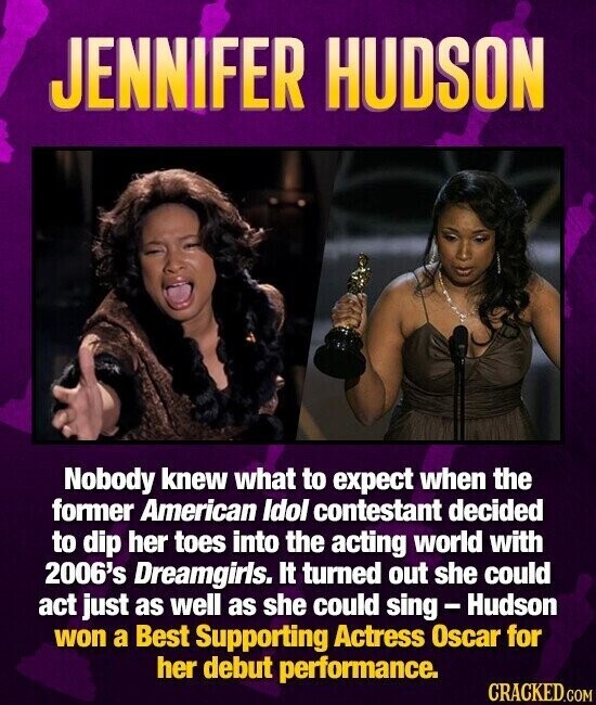 JENNIFER HUDSON Nobody knew what to expect when the former American Idol contestant decided to dip her toes into the acting world with 2006's Dreamgirls. It turned out she could act just as well as she could sing - Hudson won a Best Supporting Actress Oscar for her debut performance. CRACKED.COM