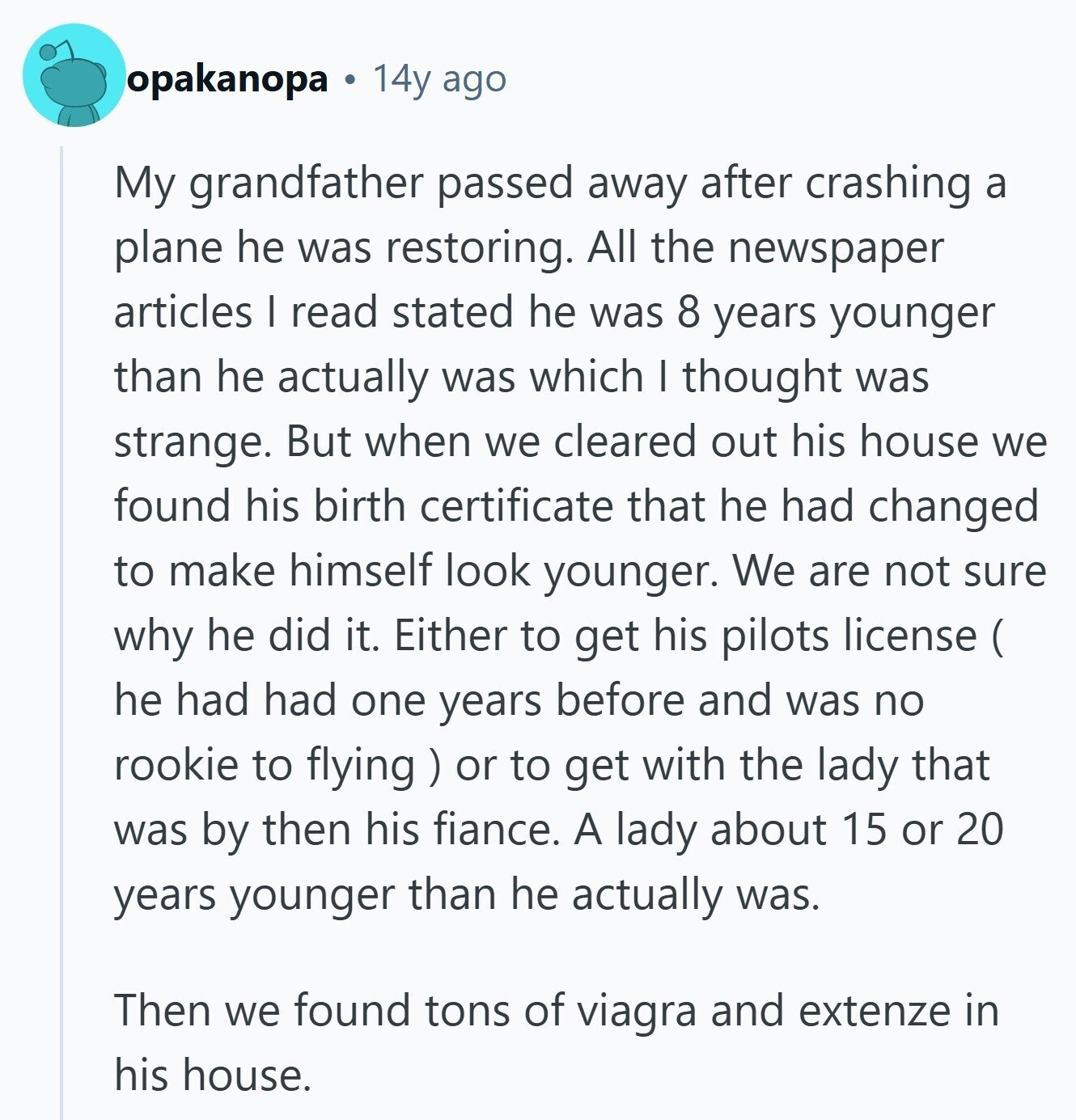 opakanopa a 14y ago My grandfather passed away after crashing a plane he was restoring. All the newspaper articles I read stated he was 8 years younger than he actually was which I thought was strange. But when we cleared out his house we found his birth certificate that he had changed to make himself look younger. We are not sure why he did it. Either to get his pilots license ( ( he had had one years before and was no rookie to flying ) с or to get with the lady that was by then his fiance. A lady about 15 