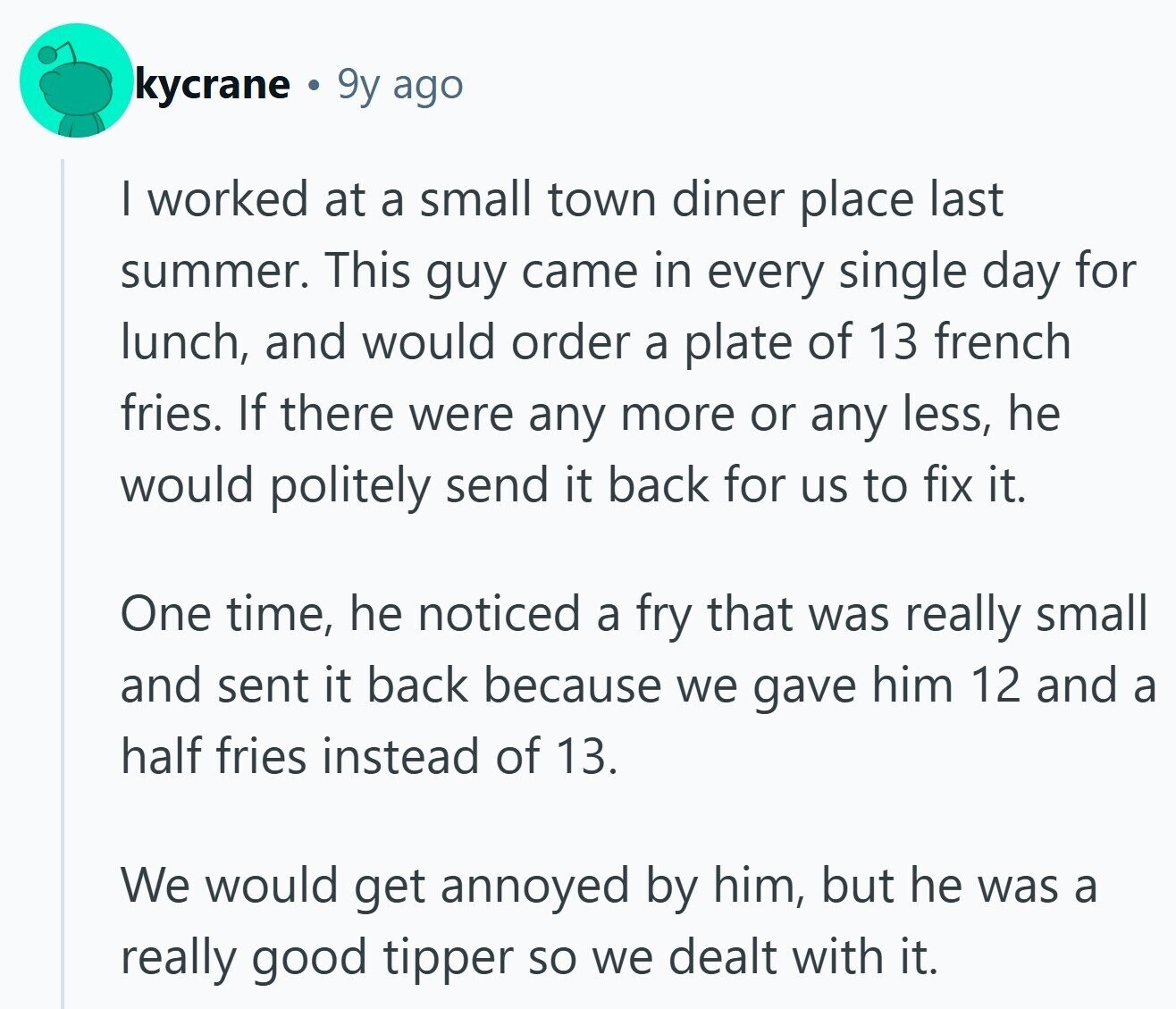 kycrane 9y ago I worked at a small town diner place last summer. This guy came in every single day for lunch, and would order a plate of 13 french fries. If there were any more or any less, he would politely send it back for us to fix it. One time, he noticed a fry that was really small and sent it back because we gave him 12 and a half fries instead of 13. We would get annoyed by him, but he was a really good tipper so we dealt with it. 