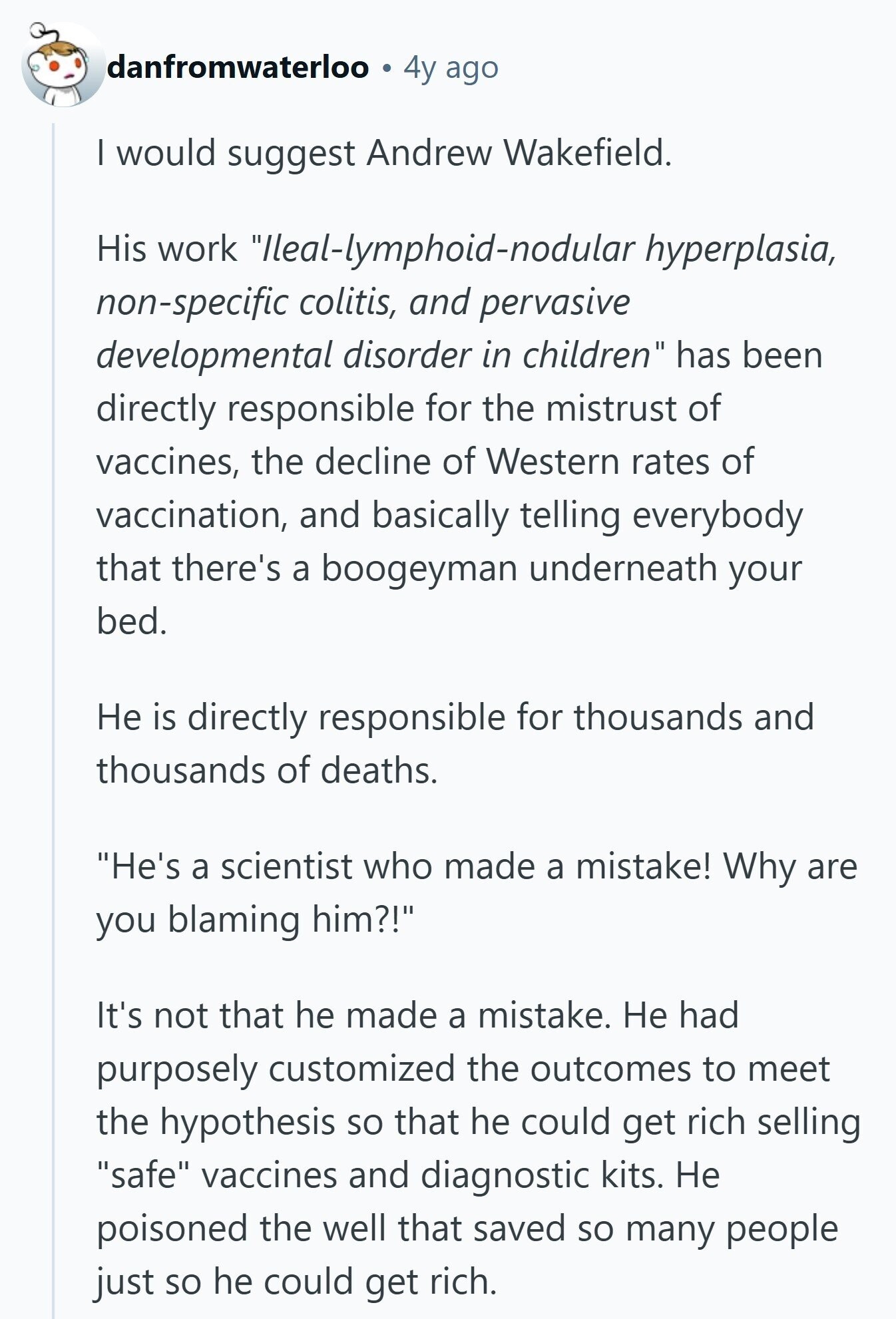 danfromwaterloo 4y ago I would suggest Andrew Wakefield. His work 'lleal-lymphoid-nodular hyperplasia, non-specific colitis, and pervasive developmental disorder in children has been directly responsible for the mistrust of vaccines, the decline of Western rates of vaccination, and basically telling everybody that there's a boogeyman underneath your bed. Не is directly responsible for thousands and thousands of deaths. He's a scientist who made a mistake! Why are you blaming him?! It's not that he made a mistake. Не had purposely customized the outcomes to meet the hypothesis so that he could get rich selling safe vaccines and diagnostic kits. Не poisoned