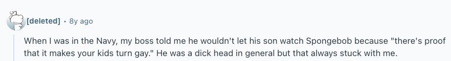  8y ago When | was in the Navy, my boss told me he wouldn't let his son watch Spongebob because there's proof that it makes your kids turn gay. Не was a dick head in general but that always stuck with me. 