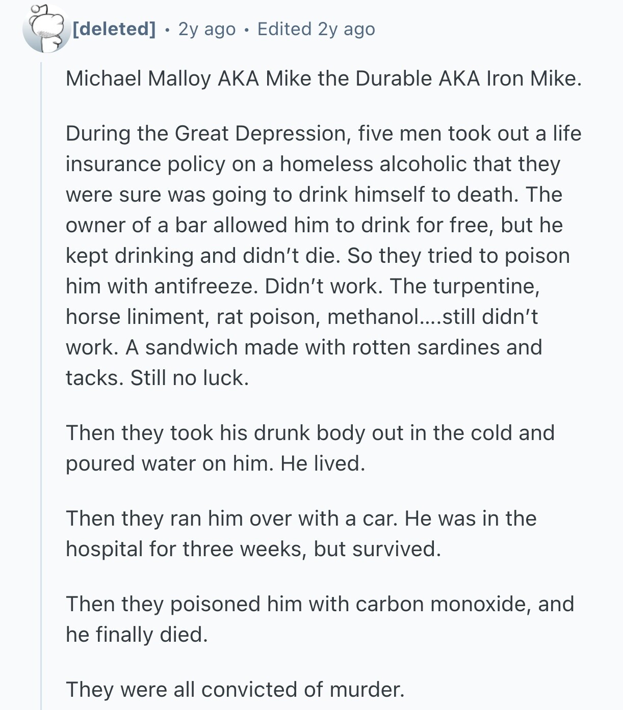  2y ago Edited 2y ago Michael Malloy AKA Mike the Durable AKA Iron Mike. During the Great Depression, five men took out a life insurance policy on a homeless alcoholic that they were sure was going to drink himself to death. The owner of a bar allowed him to drink for free, but he kept drinking and didn't die. So they tried to poison him with antifreeze. Didn't work. The turpentine, horse liniment, rat poison, methanol....still didn't work. A sandwich made with rotten sardines and tacks. Still no luck. Then they took his drunk body out in the cold 
