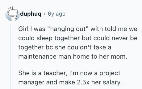 duphuq 6y ago Girl | was hanging out with told me we could sleep together but could never be together bc she couldn't take a maintenance man home to her mom. She is a teacher, I'm now a project manager and make 2.5x her salary. 