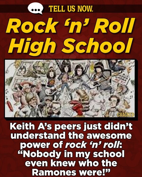 TELL US NOW. Rock 'n' Roll High School 609 CRACKED Keith A's peers just didn't understand the awesome power of rock 'n' roll: Nobody in my school even knew who the Ramones were!