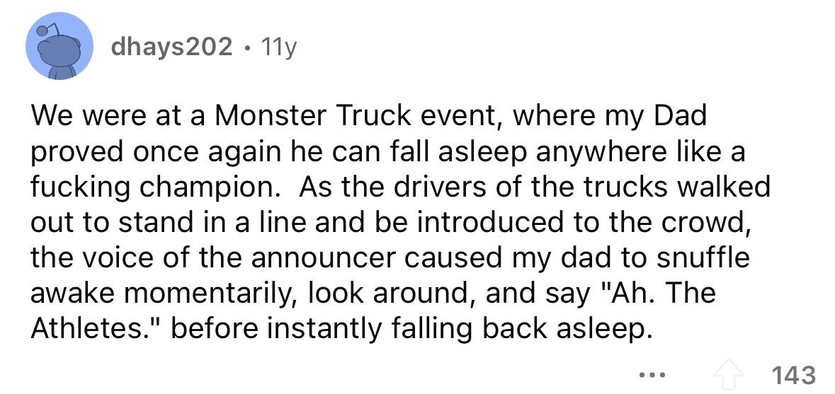 dhays202 11y We were at a Monster Truck event, where my Dad proved once again he can fall asleep anywhere like a fucking champion. As the drivers of the trucks walked out to stand in a line and be introduced to the crowd, the voice of the announcer caused my dad to snuffle awake momentarily, look around, and say Ah. The Athletes. before instantly falling back asleep. ... 143