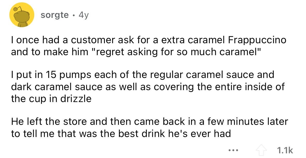 sorgte . 4y I once had a customer ask for a extra caramel Frappuccino and to make him regret asking for so much caramel I put in 15 pumps each of the regular caramel sauce and dark caramel sauce as well as covering the entire inside of the cup in drizzle Не left the store and then came back in a few minutes later to tell me that was the best drink he's ever had ... 1.1k
