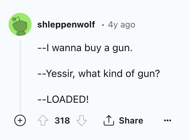 shleppenwolf 4y ago --| wanna buy a gun. --Yessir, what kind of gun? --LOADED! + Share 318 ... 