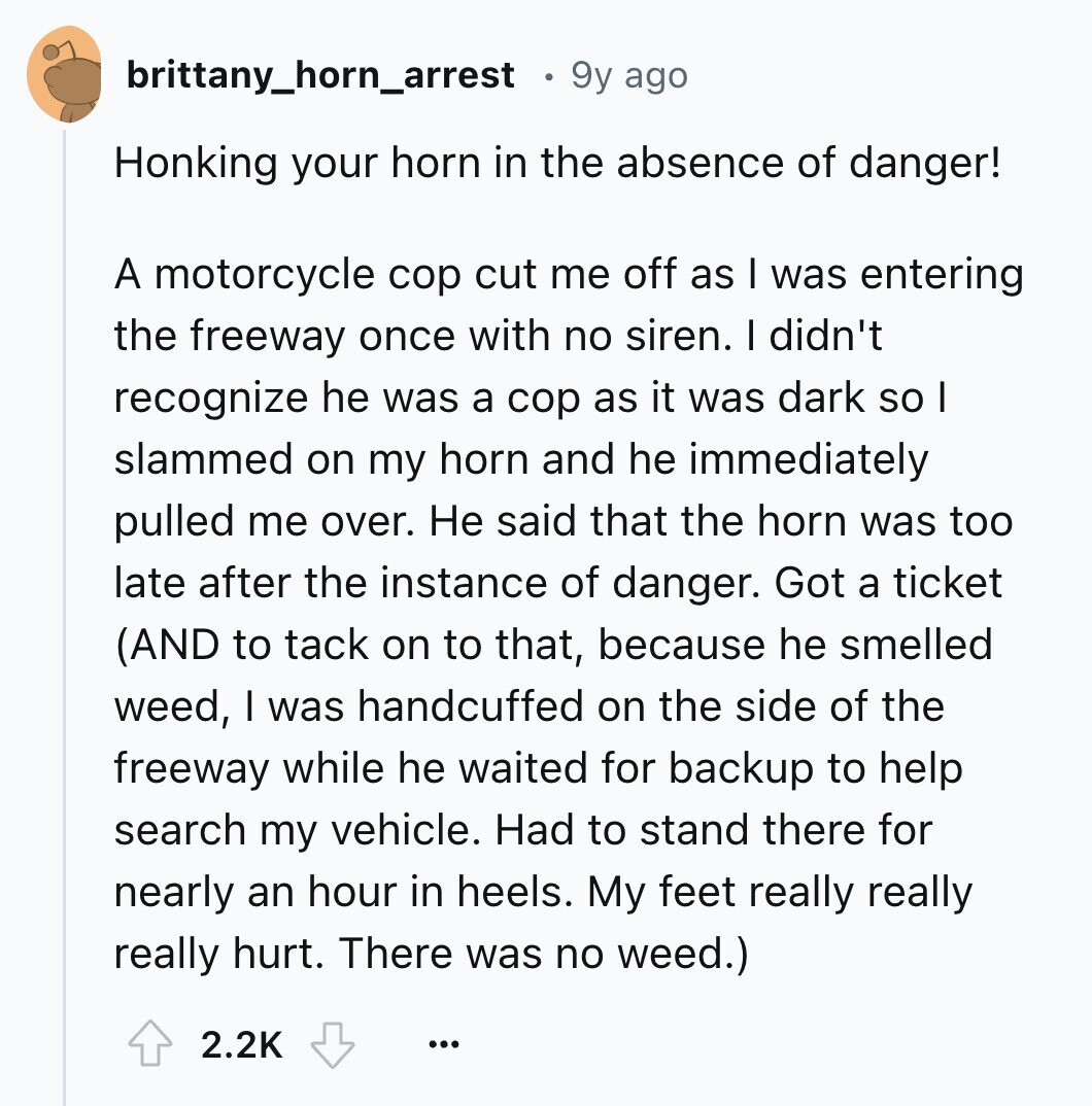 brittany_horn_arrest 9y ago Honking your horn in the absence of danger! A motorcycle cop cut me off as I was entering the freeway once with no siren. I didn't recognize he was a cop as it was dark so I slammed on my horn and he immediately pulled me over. Не said that the horn was too late after the instance of danger. Got a ticket (AND to tack on to that, because he smelled weed, I was handcuffed on the side of the freeway while he waited for backup to help search my vehicle. Had to stand there for