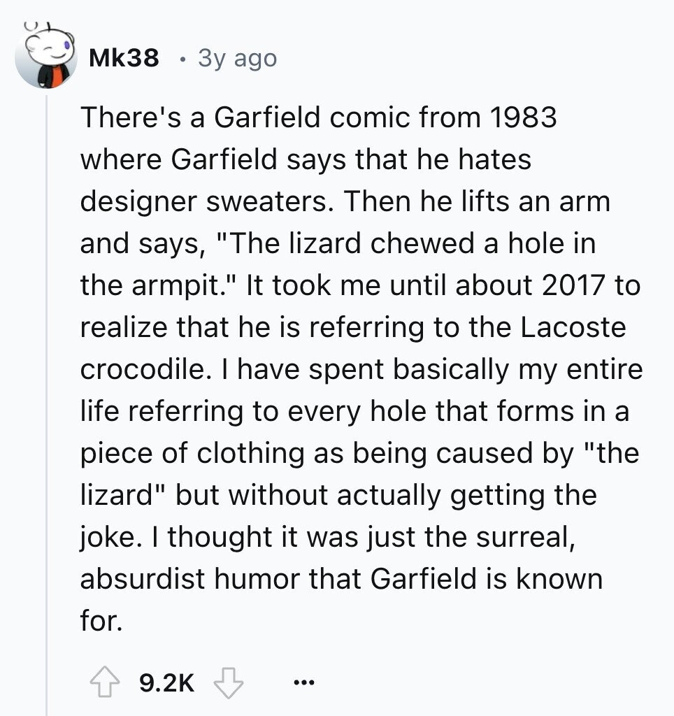 Mk38 3y ago There's a Garfield comic from 1983 where Garfield says that he hates designer sweaters. Then he lifts an arm and says, The lizard chewed a hole in the armpit. It took me until about 2017 to realize that he is referring to the Lacoste crocodile. I have spent basically my entire life referring to every hole that forms in a piece of clothing as being caused by the lizard but without actually getting the joke. I thought it was just the surreal, absurdist humor that Garfield is known for. 9.2K ...