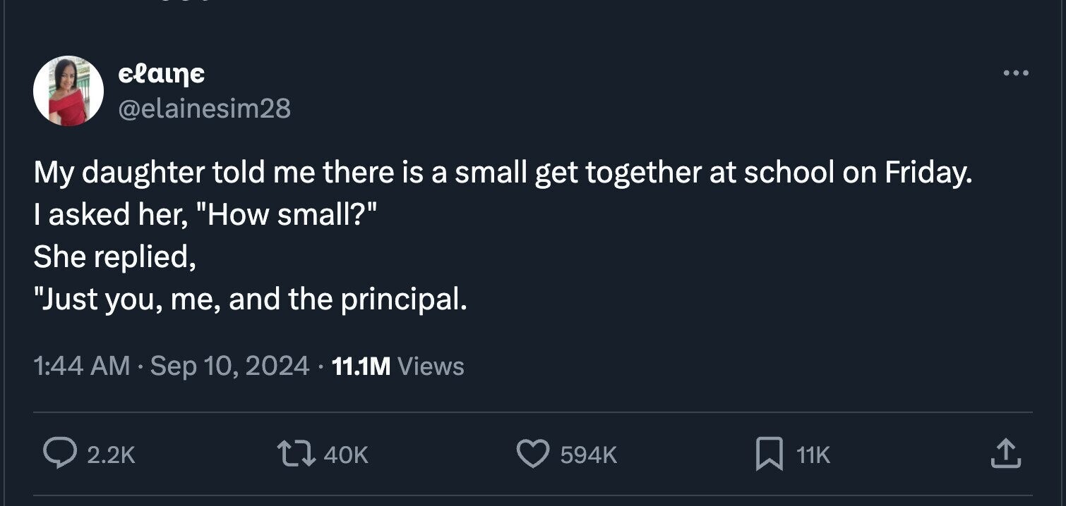 elaine ... @elainesim28 My daughter told me there is a small get together at school on Friday. I asked her, How small? She replied, Just you, me, and the principal. 1:44 AM Sep 10, 2024 11.1M Views 2.2K 40K 594K 11K