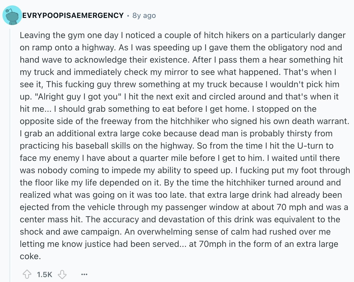 EVRYPOOPISAEMERGENCY 8y ago Leaving the gym one day I noticed a couple of hitch hikers on a particularly danger on ramp onto a highway. As I was speeding up I gave them the obligatory nod and hand wave to acknowledge their existence. After I pass them a hear something hit my truck and immediately check my mirror to see what happened. That's when I see it, This fucking guy threw something at my truck because I wouldn't pick him up. Alright guy I got you I hit the next exit and circled around and that's when it hit me... I