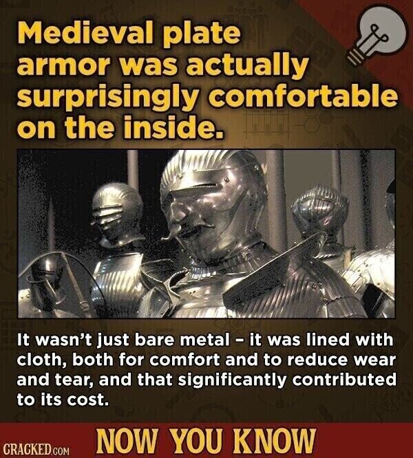 Medieval plate armor was actually surprisingly comfortable on the inside. It wasn't just bare metal - it was lined with cloth, both for comfort and to reduce wear and tear, and that significantly contributed to its cost. NOW YOU KNOW CRACKED.COM