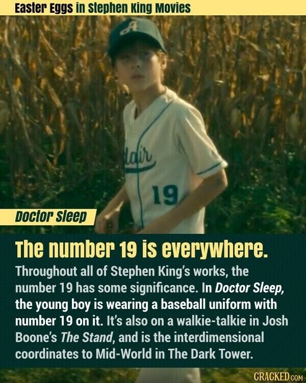 Easter Eggs in stephen King Movies dair 19 Doctor sleep The number 19 is everywhere. Throughout all of Stephen King's works, the number 19 has some significance. In Doctor Sleep, the young boy is wearing a baseball uniform with number 19 on it. It's also on a walkie-talkie in Josh Boone's The Stand, and is the interdimensional coordinates to Mid-World in The Dark Tower. CRACKED.COM