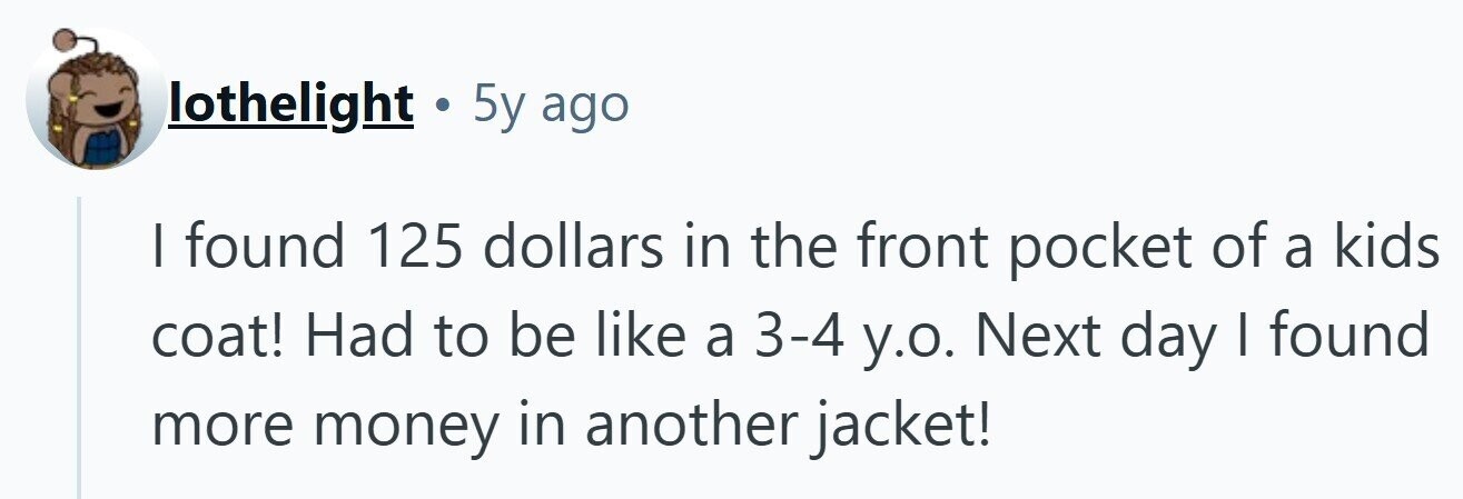lothelight . 5y ago I found 125 dollars in the front pocket of a kids coat! Had to be like a 3-4 y.o. Next day I found more money in another jacket!