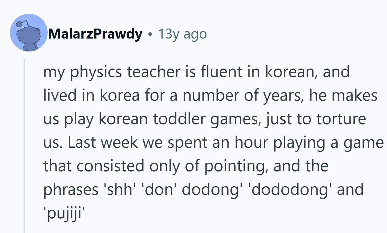 MalarzPrawdy 13y ago my physics teacher is fluent in korean, and lived in korea for a number of years, he makes us play korean toddler games, just to torture us. Last week we spent an hour playing a game that consisted only of pointing, and the phrases 'shh' 'don' dodong' dododong and 'pujiji'