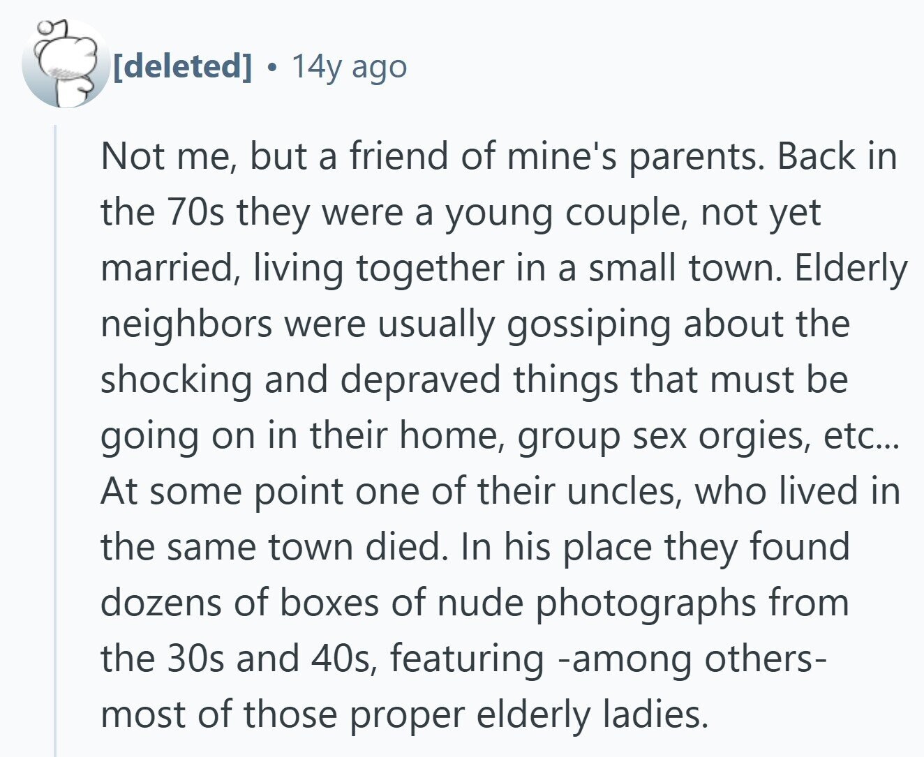  . 14y ago Not me, but a friend of mine's parents. Back in the 70s they were a young couple, not yet married, living together in a small town. Elderly neighbors were usually gossiping about the shocking and depraved things that must be going on in their home, group sex orgies, etc... At some point one of their uncles, who lived in the same town died. In his place they found dozens of boxes of nude photographs from the 30s and 40s, featuring -among others- most of those proper elderly ladies. 