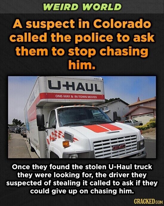WEIRD WORLD A suspect in Colorado called the police to ask them to stop chasing him. UHAUL ТЛУНП ONE-WAY & IN-TOWN MOVES GMC Once they found the stolen U-Haul truck they were looking for, the driver they suspected of stealing it called to ask if they could give up on chasing him. CRACKED.COM