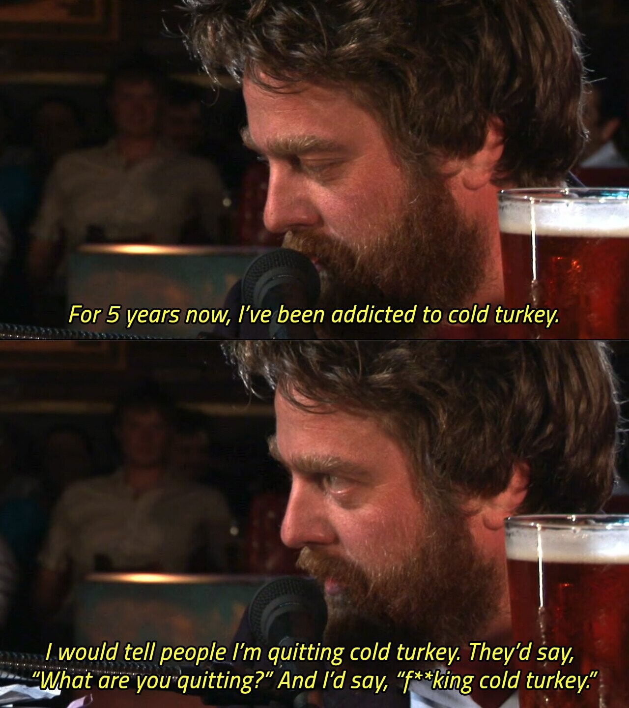 For 5 years now, I've been addicted to cold turkey. I would tell people I'm quitting cold turkey. They'd say, What are you quitting? And I'd say, f**king cold turkey. 