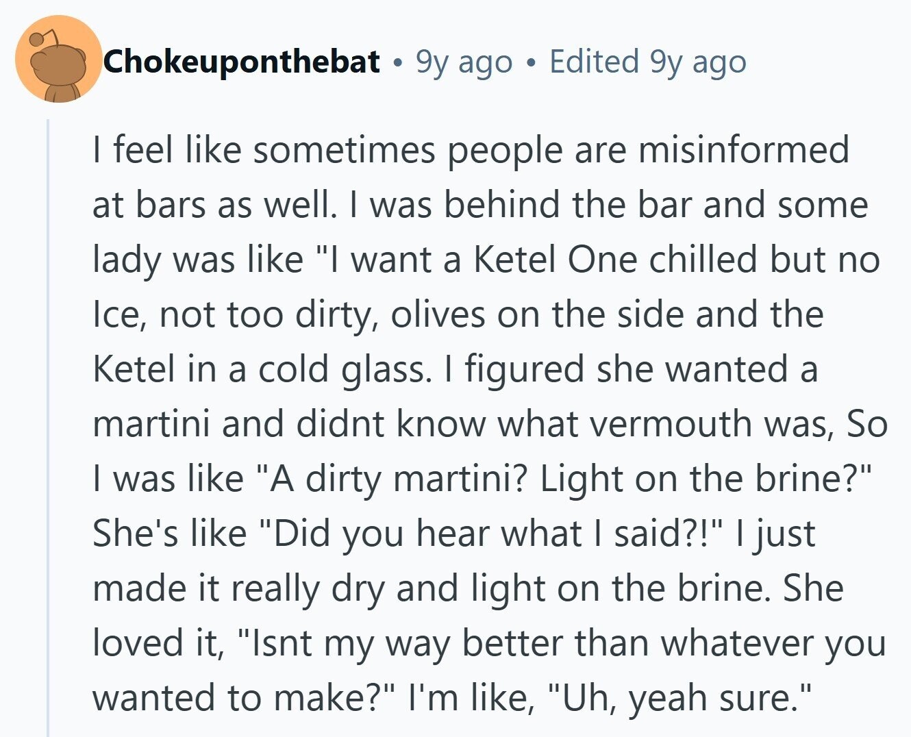 Chokeuponthebat 9y ago Edited 9y ago I feel like sometimes people are misinformed at bars as well. I was behind the bar and some lady was like I want a Ketel One chilled but no Ice, not too dirty, olives on the side and the Ketel in a cold glass. I figured she wanted a martini and didnt know what vermouth was, So I was like A dirty martini? Light on the brine? She's like Did you hear what I said?! I just made it really dry and light on the brine. She loved it, Isnt my way better than 
