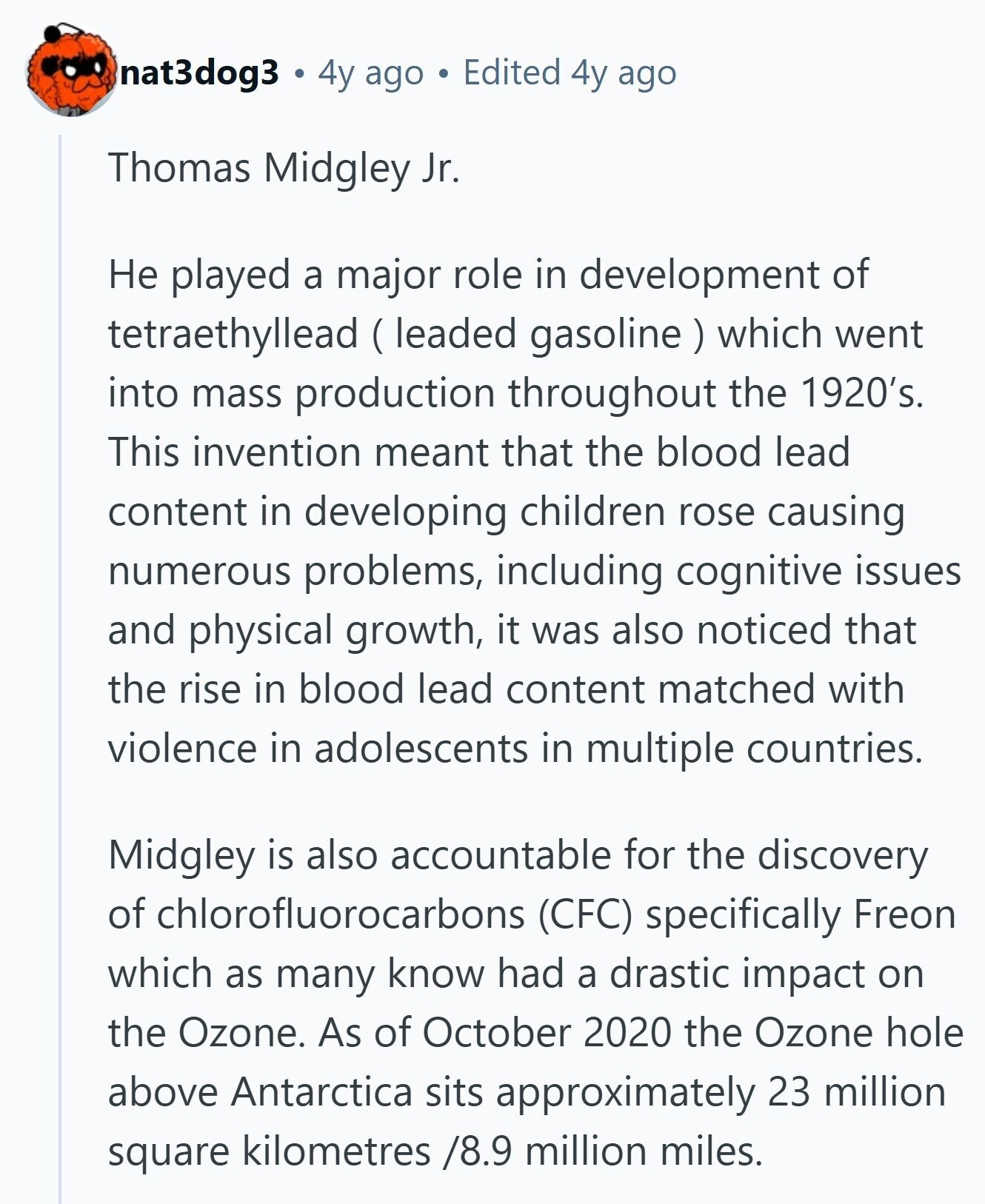 nat3dog3 4y ago Edited 4y ago Thomas Midgley Jr. Не played a major role in development of tetraethyllead (leaded gasoline ) which went into mass production throughout the 1920's. This invention meant that the blood lead content in developing children rose causing numerous problems, including cognitive issues and physical growth, it was also noticed that the rise in blood lead content matched with violence in adolescents in multiple countries. Midgley is also accountable for the discovery of chlorofluorocarbons (CFC) specifically Freon which as many know had a drastic impact on the Ozone. As of October 2020 the Ozone hole above Antarctica sits
