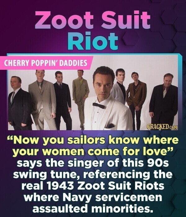 Zoot Suit Riot CHERRY POPPIN' DADDIES CRACKED.COM Now you sailors know where your women come for love says the singer of this 90s swing tune, referencing the real 1943 Zoot Suit Riots where Navy servicemen assaulted minorities.
