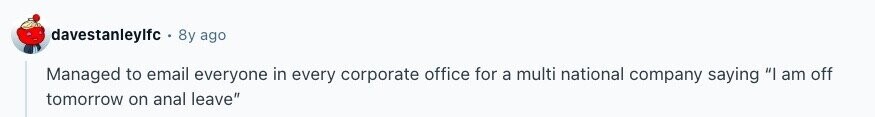davestanleylfc 8y ago Managed to email everyone in every corporate office for a multi national company saying I am off tomorrow on anal leave 
