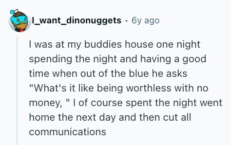 I_want_dinonuggets 6y ago I was at my buddies house one night spending the night and having a good time when out of the blue he asks What's it like being worthless with no money, | of course spent the night went home the next day and then cut all communications 