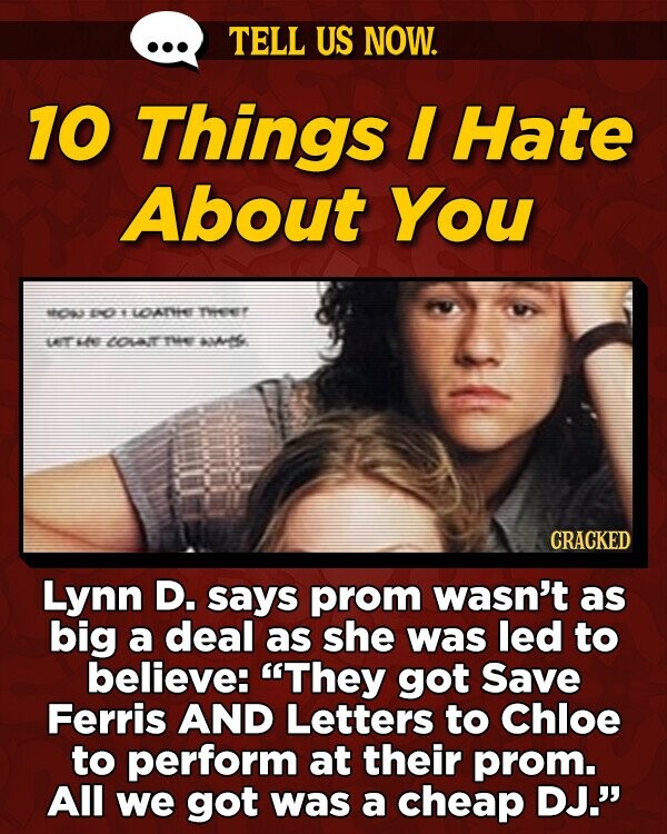 TELL US NOW. 10 Things I Hate About You too Io Y LOATHEE Te LAT he LOAIT Te AAHe CRACKED Lynn D. says prom wasn't as big a deal as she was led to believe: They got Save Ferris AND Letters to Chloe to perform at their prom. All we