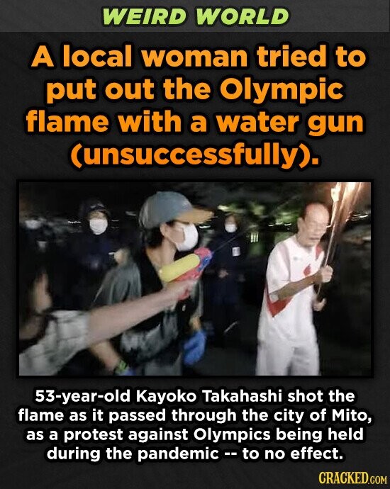 WEIRD WORLD A local woman tried to put out the Olympic flame with a water gun (unsuccessfully), 53-year-old Kayoko Takahashi shot the flame as it passed through the city of Mito, as a protest against Olympics being held during the pandemic -- to no effect. CRACKED.COM