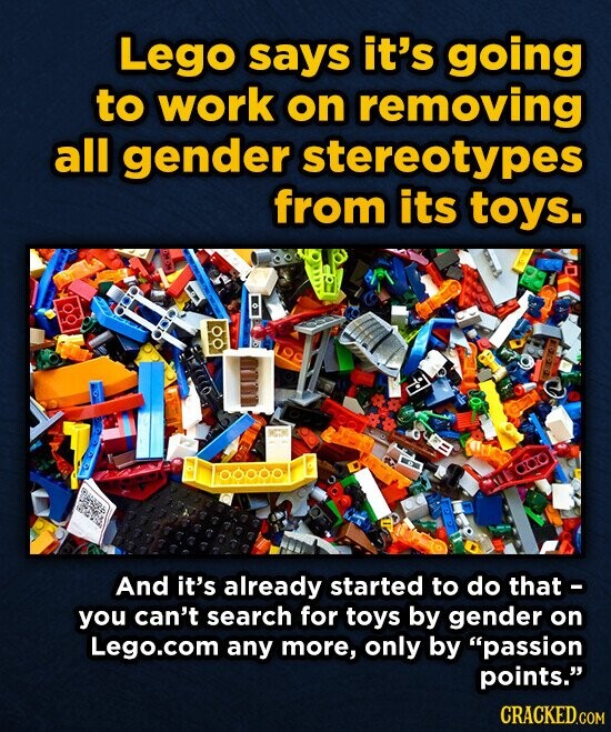 Lego says it's going to work on removing all gender stereotypes from its toys. : 1000,00 And it's already started to do that - you can't search for toys by gender on Lego.com any more, only by passion points. CRACKED.COM
