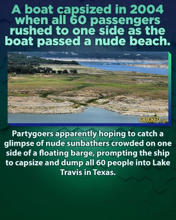 A boat capsized in 2004 when all 60 passengers rushed to one side as the boat passed a nude beach. CRACKED COM Partygoers apparently hoping to catch a glimpse of nude sunbathers crowded on one side of a floating barge, prompting the ship to capsize and dump all 60 people into Lake Travis in Texas.